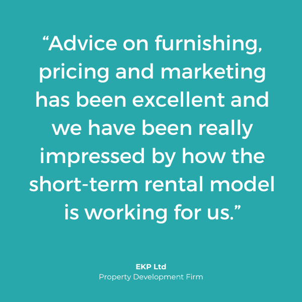 "Advice on furnishing, pricing and marketing has been excellent and we have been really impressed by how the short-term model is working for us." EKP Ltd.