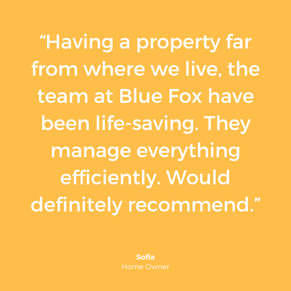 "Having a property far from where we live, the team at Blue Fox have been life-saving. They manage everything efficiently. Would definitely recommend." Sofia